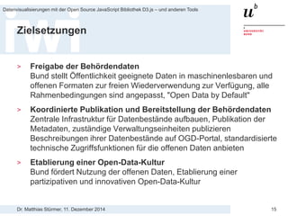 Dr. Matthias Stürmer, 11. Dezember 2014 
Datenvisualisierungen mit der Open Source JavaScript Bibliothek D3.js – und anderen Tools 
15 
Zielsetzungen 
> 
Freigabe der Behördendaten Bund stellt Öffentlichkeit geeignete Daten in maschinenlesbaren und offenen Formaten zur freien Wiederverwendung zur Verfügung, alle Rahmenbedingungen sind angepasst, "Open Data by Default" 
> 
Koordinierte Publikation und Bereitstellung der Behördendaten Zentrale Infrastruktur für Datenbestände aufbauen, Publikation der Metadaten, zuständige Verwaltungseinheiten publizieren Beschreibungen ihrer Datenbestände auf OGD-Portal, standardisierte technische Zugriffsfunktionen für die offenen Daten anbieten 
> 
Etablierung einer Open-Data-Kultur Bund fördert Nutzung der offenen Daten, Etablierung einer partizipativen und innovativen Open-Data-Kultur  