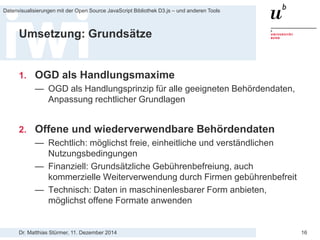 Dr. Matthias Stürmer, 11. Dezember 2014 
Datenvisualisierungen mit der Open Source JavaScript Bibliothek D3.js – und anderen Tools 
16 
Umsetzung: Grundsätze 
1. 
OGD als Handlungsmaxime 
— 
OGD als Handlungsprinzip für alle geeigneten Behördendaten, Anpassung rechtlicher Grundlagen 
2. 
Offene und wiederverwendbare Behördendaten 
— 
Rechtlich: möglichst freie, einheitliche und verständlichen Nutzungsbedingungen 
— 
Finanziell: Grundsätzliche Gebührenbefreiung, auch kommerzielle Weiterverwendung durch Firmen gebührenbefreit 
— 
Technisch: Daten in maschinenlesbarer Form anbieten, möglichst offene Formate anwenden  