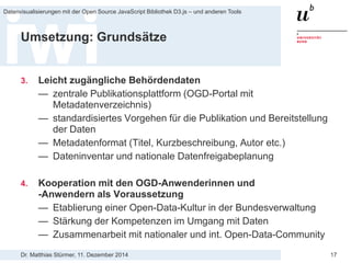 Dr. Matthias Stürmer, 11. Dezember 2014 
Datenvisualisierungen mit der Open Source JavaScript Bibliothek D3.js – und anderen Tools 
17 
Umsetzung: Grundsätze 
3. 
Leicht zugängliche Behördendaten 
— 
zentrale Publikationsplattform (OGD-Portal mit Metadatenverzeichnis) 
— 
standardisiertes Vorgehen für die Publikation und Bereitstellung der Daten 
— 
Metadatenformat (Titel, Kurzbeschreibung, Autor etc.) 
— 
Dateninventar und nationale Datenfreigabeplanung 
4. 
Kooperation mit den OGD-Anwenderinnen und -Anwendern als Voraussetzung 
— 
Etablierung einer Open-Data-Kultur in der Bundesverwaltung 
— 
Stärkung der Kompetenzen im Umgang mit Daten 
— 
Zusammenarbeit mit nationaler und int. Open-Data-Community  