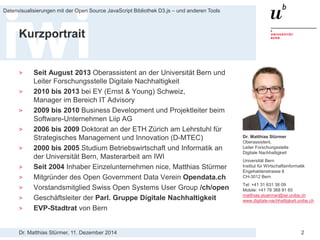 Dr. Matthias Stürmer, 11. Dezember 2014 
Datenvisualisierungen mit der Open Source JavaScript Bibliothek D3.js – und anderen Tools 
2 
Kurzportrait 
> 
Seit August 2013 Oberassistent an der Universität Bern und Leiter Forschungsstelle Digitale Nachhaltigkeit 
> 
2010 bis 2013 bei EY (Ernst & Young) Schweiz, Manager im Bereich IT Advisory 
> 
2009 bis 2010 Business Development und Projektleiter beim Software-Unternehmen Liip AG 
> 
2006 bis 2009 Doktorat an der ETH Zürich am Lehrstuhl für Strategisches Management und Innovation (D-MTEC) 
> 
2000 bis 2005 Studium Betriebswirtschaft und Informatik an der Universität Bern, Masterarbeit am IWI 
> 
Seit 2004 Inhaber Einzelunternehmen nice, Matthias Stürmer 
> 
Mitgründer des Open Government Data Verein Opendata.ch 
> 
Vorstandsmitglied Swiss Open Systems User Group /ch/open 
> 
Geschäftsleiter der Parl. Gruppe Digitale Nachhaltigkeit 
> 
EVP-Stadtrat von Bern 
Dr. Matthias Stürmer Oberassistent, Leiter Forschungsstelle Digitale Nachhaltigkeit Universität Bern Institut für Wirtschaftsinformatik Engehaldenstrasse 8 CH-3012 Bern Tel: +41 31 631 38 09 Mobile: +41 76 368 81 65 matthias.stuermer@iwi.unibe.ch www.digitale-nachhaltigkeit.unibe.ch  