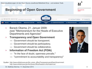 Dr. Matthias Stürmer, 11. Dezember 2014 
Datenvisualisierungen mit der Open Source JavaScript Bibliothek D3.js – und anderen Tools 
4 
Beginning of Open Government 
> 
Barack Obama, 21. Januar 2009: zwei "Memorandum for the Heads of Executive Departments and Agencies" 
> 
Transparency and Open Government 
— 
Government should be transparent. 
— 
Government should be participatory. 
— 
Government should be collaborative. 
> 
Information of Freedom Act (FOIA) 
— 
"In the face of doubt, openness prevails." 
— 
"commitment to accountability and transparency" 
Quellen: http://www.whitehouse.gov/the_press_office/TransparencyandOpenGovernment http://www.whitehouse.gov/the-press-office/freedom-information-act  