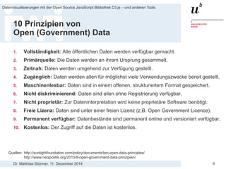 Dr. Matthias Stürmer, 11. Dezember 2014 
Datenvisualisierungen mit der Open Source JavaScript Bibliothek D3.js – und anderen Tools 
6 
10 Prinzipien von Open (Government) Data 
1. 
Vollständigkeit: Alle öffentlichen Daten werden verfügbar gemacht. 
2. 
Primärquelle: Die Daten werden an ihrem Ursprung gesammelt. 
3. 
Zeitnah: Daten werden umgehend zur Verfügung gestellt. 
4. 
Zugänglich: Daten werden allen für möglichst viele Verwendungszwecke bereit gestellt. 
5. 
Maschinenlesbar: Daten sind in einem offenen, strukturiertem Format gespeichert. 
6. 
Nicht diskriminierend: Daten sind allen ohne Registrierung verfügbar. 
7. 
Nicht proprietär: Zur Dateninterpretation wird keine proprietäre Software benötigt. 
8. 
Freie Lizenz: Daten sind unter einer freien Lizenz (z.B. Open Government Licence). 
9. 
Permanent verfügbar: Datenbestände sind permanent online und versioniert verfügbar. 
10. 
Kostenlos: Der Zugriff auf die Daten ist kostenlos. 
Quellen: http://sunlightfoundation.com/policy/documents/ten-open-data-principles/ http://www.netzpolitik.org/2010/8-open-government-data-prinzipien/  