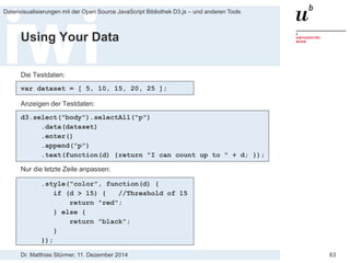 Dr. Matthias Stürmer, 11. Dezember 2014 
Datenvisualisierungen mit der Open Source JavaScript Bibliothek D3.js – und anderen Tools 
63 
D3.js API Reference 
Application Programming Interface von D3.js: 
https://github.com/mbostock/d3/wiki/API-Reference 
> 
Selections - manipulate elements in the current document. 
> 
Transitions - interpolate attributes and styles smoothly over time. 
> 
Arrays - manipulate arrays and objects with ease. 
> 
Requests - load external data. 
> 
Formatting - convert numbers, dates and other objects to strings. 
> 
Localization - control locale-specific behavior, such as number formatting. 
> 
Colors - parse and manipulate colors; work with color spaces. 
> 
Namespaces - extend D3's support for XML namespaces. 
> 
Math - miscellaneous mathematical functions. 
> 
Internals - sundry utilities for extending D3.  