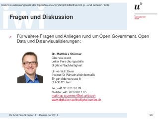 Dr. Matthias Stürmer, 11. Dezember 2014 
Datenvisualisierungen mit der Open Source JavaScript Bibliothek D3.js – und anderen Tools 
99 
Fragen und Diskussion 
> 
Für weitere Fragen und Anliegen rund um Open Government, Open Data und Datenvisualisierungen: 
Dr. Matthias Stürmer 
Oberassistent, Leiter Forschungsstelle Digitale Nachhaltigkeit 
Universität Bern Institut für Wirtschaftsinformatik 
Engehaldenstrasse 8 
CH-3012 Bern 
Tel: +41 31 631 38 09 
Mobile: +41 76 368 81 65 
matthias.stuermer@iwi.unibe.ch 
www.digitale-nachhaltigkeit.unibe.ch 