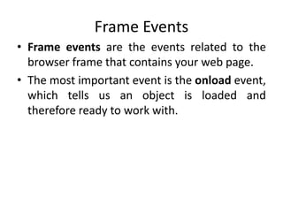 Frame Events
• Frame events are the events related to the
browser frame that contains your web page.
• The most important event is the onload event,
which tells us an object is loaded and
therefore ready to work with.
 