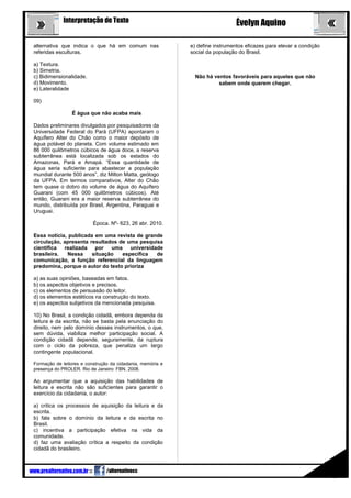 3
Interpretação de Texto Évelyn Aquino
alternativa que indica o que há em comum nas
referidas esculturas.
a) Textura.
b) Simetria.
c) Bidimensionalidade.
d) Movimento.
e) Lateralidade
09)
É água que não acaba mais
Dados preliminares divulgados por pesquisadores da
Universidade Federal do Pará (UFPA) apontaram o
Aquífero Alter do Chão como o maior depósito de
água potável do planeta. Com volume estimado em
86 000 quilômetros cúbicos de água doce, a reserva
subterrânea está localizada sob os estados do
Amazonas, Pará e Amapá. “Essa quantidade de
água seria suficiente para abastecer a população
mundial durante 500 anos”, diz Milton Matta, geólogo
da UFPA. Em termos comparativos, Alter do Chão
tem quase o dobro do volume de água do Aquífero
Guarani (com 45 000 quilômetros cúbicos). Até
então, Guarani era a maior reserva subterrânea do
mundo, distribuída por Brasil, Argentina, Paraguai e
Uruguai.
Época. Nº- 623, 26 abr. 2010.
Essa notícia, publicada em uma revista de grande
circulação, apresenta resultados de uma pesquisa
científica realizada por uma universidade
brasileira. Nessa situação específica de
comunicação, a função referencial da linguagem
predomina, porque o autor do texto prioriza
a) as suas opiniões, baseadas em fatos.
b) os aspectos objetivos e precisos.
c) os elementos de persuasão do leitor.
d) os elementos estéticos na construção do texto.
e) os aspectos subjetivos da mencionada pesquisa.
10) No Brasil, a condição cidadã, embora dependa da
leitura e da escrita, não se basta pela enunciação do
direito, nem pelo domínio desses instrumentos, o que,
sem dúvida, viabiliza melhor participação social. A
condição cidadã depende, seguramente, da ruptura
com o ciclo da pobreza, que penaliza um largo
contingente populacional.
Formação de leitores e construção da cidadania, memória e
presença do PROLER. Rio de Janeiro: FBN, 2008.
Ao argumentar que a aquisição das habilidades de
leitura e escrita não são suficientes para garantir o
exercício da cidadania, o autor:
a) critica os processos de aquisição da leitura e da
escrita.
b) fala sobre o domínio da leitura e da escrita no
Brasil.
c) incentiva a participação efetiva na vida da
comunidade.
d) faz uma avaliação crítica a respeito da condição
cidadã do brasileiro.
e) define instrumentos eficazes para elevar a condição
social da população do Brasil.
Não há ventos favoráveis para aqueles que não
sabem onde querem chegar.
www.prealternativo.com.br ::: /alternativocc
 