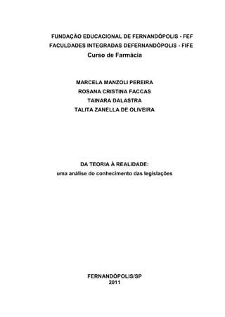 FUNDAÇÃO EDUCACIONAL DE FERNANDÓPOLIS - FEF
FACULDADES INTEGRADAS DEFERNANDÓPOLIS - FIFE
             Curso de Farmácia



         MARCELA MANZOLI PEREIRA
          ROSANA CRISTINA FACCAS
             TAINARA DALASTRA
        TALITA ZANELLA DE OLIVEIRA




          DA TEORIA À REALIDADE:
  uma análise do conhecimento das legislações




             FERNANDÓPOLIS/SP
                   2011
 