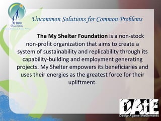 Uncommon Solutions for Common Problems The My Shelter Foundation   is a non-stock non-profit organization that aims to create a system of sustainability and replicability through its capability-building and employment generating projects. My Shelter empowers its beneficiaries and uses their energies as the greatest force for their upliftment. 
