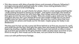 • This idea messes with ideas of gender binary and concepts of beauty, following 2
teenagers/young adults getting ready for a date. Cross-cutting between the 2
preparing. I want it to be challenging.
Things seem normal, as a girl checks her phone, there is a text saying something like
"really looking forward to seeing you tonight", and replies accoringly. She heads to
the bathroom and shaves her very hairy legs, then things seem less normal as she
then goes to trim her very hairy armpits. Then she smears a glue-stick over her face,
and glues the hair she's just shaved off to her face (might change this to just paint
stubble onto her face with an eyebrow pen). She puts on a suit or dress (not sure
yet), checks her phone and heads out for the date. maybe sprays her body in axe
deodorant?
The boy puts his hair up into a pony tail (from behind so at first you assume its a girl),
and sends the girl the text, then gets the reply, then also heads to the bathroom, and
begins by shaving a slightly stubbly face. Then he puts nail varnish on (this in close-
up, so at first you assume its the girl) and then make-up (also close-up at first so you
think its the girl). then heads out to the date, not sure what he'd be wearing.
cross-cut with performance footage.
 