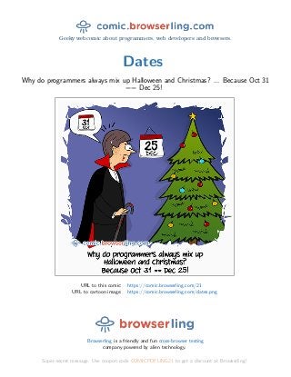 Geeky webcomic about programmers, web developers and browsers.
Dates
Why do programmers always mix up Halloween and Christmas? ... Because Oct 31
== Dec 25!
URL to this comic: https://comic.browserling.com/21
URL to cartoon image: https://comic.browserling.com/dates.png
Browserling is a friendly and fun cross-browser testing
company powered by alien technology.
Super-secret message: Use coupon code COMICPDFLING21 to get a discount at Browserling!
 
