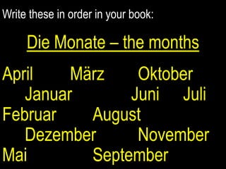 Write these in order in your book: Die Monate – the months April		MärzOktoberJanuarJuniJuliFebruar		August		Dezember   		November Mai			September 