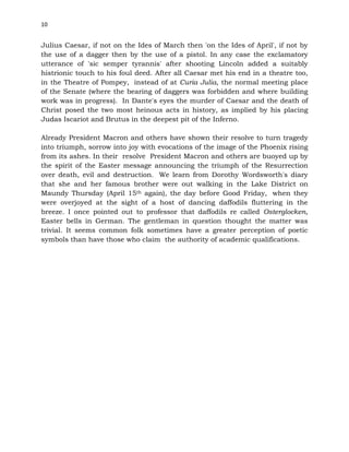 10
Julius Caesar, if not on the Ides of March then 'on the Ides of April', if not by
the use of a dagger then by the use of a pistol. In any case the exclamatory
utterance of 'sic semper tyrannis' after shooting Lincoln added a suitably
histrionic touch to his foul deed. After all Caesar met his end in a theatre too,
in the Theatre of Pompey, instead of at Curia Julia, the normal meeting place
of the Senate (where the bearing of daggers was forbidden and where building
work was in progress). In Dante's eyes the murder of Caesar and the death of
Christ posed the two most heinous acts in history, as implied by his placing
Judas Iscariot and Brutus in the deepest pit of the Inferno.
Already President Macron and others have shown their resolve to turn tragedy
into triumph, sorrow into joy with evocations of the image of the Phoenix rising
from its ashes. In their resolve President Macron and others are buoyed up by
the spirit of the Easter message announcing the triumph of the Resurrection
over death, evil and destruction. We learn from Dorothy Wordsworth's diary
that she and her famous brother were out walking in the Lake District on
Maundy Thursday (April 15th again), the day before Good Friday, when they
were overjoyed at the sight of a host of dancing daffodils fluttering in the
breeze. I once pointed out to professor that daffodils re called Osterglocken,
Easter bells in German. The gentleman in question thought the matter was
trivial. It seems common folk sometimes have a greater perception of poetic
symbols than have those who claim the authority of academic qualifications.
 
