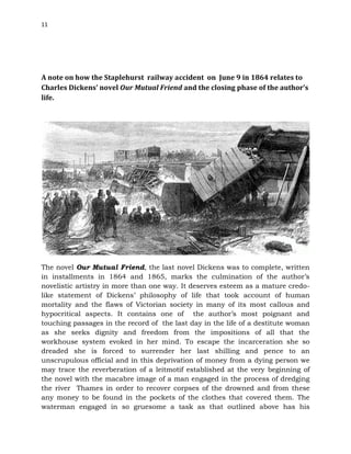 11
A note on how the Staplehurst railway accident on June 9 in 1864 relates to
Charles Dickens’ novel Our Mutual Friend and the closing phase of the author’s
life.
The novel Our Mutual Friend, the last novel Dickens was to complete, written
in installments in 1864 and 1865, marks the culmination of the author’s
novelistic artistry in more than one way. It deserves esteem as a mature credo-
like statement of Dickens’ philosophy of life that took account of human
mortality and the flaws of Victorian society in many of its most callous and
hypocritical aspects. It contains one of the author’s most poignant and
touching passages in the record of the last day in the life of a destitute woman
as she seeks dignity and freedom from the impositions of all that the
workhouse system evoked in her mind. To escape the incarceration she so
dreaded she is forced to surrender her last shilling and pence to an
unscrupulous official and in this deprivation of money from a dying person we
may trace the reverberation of a leitmotif established at the very beginning of
the novel with the macabre image of a man engaged in the process of dredging
the river Thames in order to recover corpses of the drowned and from these
any money to be found in the pockets of the clothes that covered them. The
waterman engaged in so gruesome a task as that outlined above has his
 