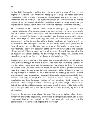 13
in this brief description, making the train an explicit symbol of time in the
aspect of Chronos the destroyer bringing all things to their inevitable
conclusion, death in short. A ponderous philosophical note reverberates in ‘the
loadstone rock of eternity.’ The lugubrious mood of the description is further
enhanced, as the passage cited above explicitly states, by being set during the
night and the context of the narrative itself that foresees a deathbed wedding.
The reference to the ‘solemn river’ found in this passage combines two
contextual planes of so great a scope that one envelops the entire novel while
the other opens the vista of Dickens’ own life and ultimate destiny. For reasons
already intimated the image of the sluggish river Thames assumes the nature
of the river Styx in Greek mythology and even, on a positive note, absorbs a
sacramental quality in keeping with orthodox teachings on baptism and the
Resurrection. The protagonist dies in the eyes of the world when presumed to
have drowned in the Thames but returns to life under a new identity,
henceforward free to win the heart of the beloved by virtue of his own labours
of love instead of having to rely on the allurements of wealth that would be his
by right of his former identity. All this brings us to reflect on Dickens’ own
near-death experience that occurred on the ninth of June 1864.
Dickens was on the last leg of his return journey from Paris in the company of
lady generally thought to be his mistress. The train was traversing a stretch of
the line where repair work was in progress, at Staplehurst in Kent. As a result
of human error the train could not brake in time to avoid a grievous accident
involving ten deaths and many injuries as carriages either fell directly into the
muddy sludge of a riverbed or, as in the case of the carriage in which Dickens
was situated, hung precariously suspended from the raised section of the line.
Dickens not only survived but also played a heroic role in aiding and
comforting the less fortunate victims of the accident. Oddly enough, he
returned to his carriage in order to retrieve a part of the script of Our Mutual
Friend. For all that, this traumatic experience shook Dickens to his timbers. He
was never quite the same man afterwards. He avoided travelling by train if at
all possible.
I suppose the passage cited above discloses his negative feelings about trains,
never very positive to begin with, even before the Staplehurst crash. His lack of
composure invaded his outlook on life more generally but can even his
premonition of his own death explain the following?
 