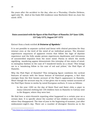 14
Six years after the accident to the day, also on a Thursday, Charles Dickens,
aged only 58, died at his Gads Hill residence near Rochester Kent on June the
ninth 1870.
Dates associated with the figure of the Pied Piper of Hamelin: 26th June 1284,
22nd July 1372, August 24th 1572
Extract from a book entitled A Universe of Symbols.3
It is not possible to separate cyclical and linear with clinical precision for they
interact even at the level of the mind of an individual person. The dreamer
experiences sequences of apparent events that follow the logic of daytime
experience and the fully awake person experiences daydreams and intrusions
of uncontrolled impulses from the inner mind. Poems in which the words
signifying wandering appear demonstrate this interplay of two states of mind,
in exemplary fashion in the case of ‘I wandered lonely as a cloud.’ This brings
me to a ‘wandering fellow in his coat of red and yellow,’ the Pied Piper of
Hamelin.
Why the Pied Piper of Hamelin? This intriguing figure combines the cyclical
features of nature with the linear feature of historical progress, a fact that
emerges from the first known account of the Piper’s appearance in Hamelin.
Short though the account may be, it has given rise to many variant accounts of
the Pied Piper theme in works by noted European authors. It runs as follows:
In the year 1284 on the day of Saint Paul and Saint John a piper in
many-coloured clothing led 130 children born in Hamelin to Calvary next
to the Koppen, where they were lost.
We find here a mini-chronicle reporting what happened in a certain year on a
certain date. It is specific about the number of lost children and the location
where they disappeared. The time of year is the beginning of summer, just after
midsummer-night’s day. There are a number of divergent theories as to the
33
http://www.lulu.com/shop/julian-scutts/a-universe-of-symbols/paperback/product-24422526.html
 