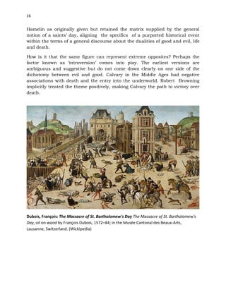 16
Hamelin as originally given but retained the matrix supplied by the general
notion of a saints’ day, aligning the specifics of a purported historical event
within the terms of a general discourse about the dualities of good and evil, life
and death.
How is it that the same figure can represent extreme opposites? Perhaps the
factor known as ‘introversion’ comes into play. The earliest versions are
ambiguous and suggestive but do not come down clearly on one side of the
dichotomy between evil and good. Calvary in the Middle Ages had negative
associations with death and the entry into the underworld. Robert Browning
implicitly treated the theme positively, making Calvary the path to victory over
death.
Dubois, François: The Massacre of St. Bartholomew's Day The Massacre of St. Bartholomew's
Day, oil on wood by François Dubois, 1572–84; in the Musée Cantonal des Beaux-Arts,
Lausanne, Switzerland. (Wickipedia)
 