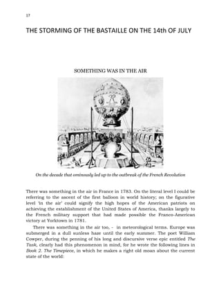 17
THE STORMING OF THE BASTAILLE ON THE 14th OF JULY
SOMETHING WAS IN THE AIR
On the decade that ominously led up to the outbreak of the French Revolution
There was something in the air in France in 1783. On the literal level I could be
referring to the ascent of the first balloon in world history; on the figurative
level ‘in the air’ could signify the high hopes of the American patriots on
achieving the establishment of the United States of America, thanks largely to
the French military support that had made possible the Franco-American
victory at Yorktown in 1781.
There was something in the air too, - in meteorological terms. Europe was
submerged in a dull sunless haze until the early summer. The poet William
Cowper, during the penning of his long and discursive verse epic entitled The
Task, clearly had this phenomenon in mind, for he wrote the following lines in
Book 2. The Timepiece, in which he makes a right old moan about the current
state of the world:
 