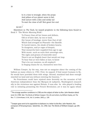 18
Is it a time to wrangle, when the props
And pillars of our planet seem to fail,
And nature with a dim and sickly eye
To wait the close of all? But grant her end
…
62-65 8
Elsewhere in The Task, he waxed prophetic in the following lines found in
Book V ‘The Winter Morning Walk’:
To France than all her losses and defeats,
Old or of later date, by sea or land,
Her house of bondage, worse than that of old
Which God avenged on Pharaoh—the Bastille.
Ye horrid towers, the abode of broken hearts;
Ye dungeons, and ye cages of despair,
That monarchs have supplied from age to age
With music, such as suits their sovereign ears,
The sighs and groans of miserable men!
There’s not an English heart that would not leap
To hear that ye were fallen at last; to know
That e’en our enemies, so oft employ’d
In forging chains for us, themselves were free.
William Cowper, by the way, was not so sanguine about the coming of the
balloon as many others in 1783. First, he argued: if God meant humans to fly,
He would have provided them with wings. Second, mankind had done enough
mischief on land and sea without entering the heavens. 9
No Frenchman could have rejoiced more fervently on the occasion of full
American independence than the Marquis de Lafayette, Washington’s staunch
ally in the victorious war against Britain. It was also he who played a leading
role in initiating promoting the French Revolution; yet it was he again whose
8
The strange weather conditions in 1783 are the subject of letter to Rev. John Newton dated
June 13, 1783. See: The Works of William Cowper / His Life and Letters, by William Hayley, ed. The
Rev. T. S. Grimshawe, A. M., Vol. II, London, 1835, p.. 139.
9
Cowper gave vent to his opposition to balloons in a letter to the Rev. John Newton, the
composer of’Amazing Grace,’ dated Dec. 15, 1783. See: The Works of William Cowper, pp 195-
200.
 