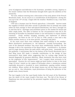 19
error of judgment and defection to the Austrians provided a strong impetus to
the insane violence that the Revolution brought forth upon the abolition of the
monarchy.
For now, without entering into a discussion of the early phase of the French
Revolution itself, let me return to a consideration of developments during the
run-up to the 14th of July. I begin with the weather. Needless to say, I was born
in England.
1785 was a bumper year for French agriculture. A favorable harvest made
the supplies of wheat and other cereals so plentiful that no attempt was made
either for their storage or their well-placed distribution, but then a drought set
in and this led to shortages and exorbitant prices in the market for bread and
other staple foods. The effect of famine on the circumstances that led to the
storming of Versailles by famished women is too well-known to require further
comment. Freak weather bringing tornados and hailstones of biblical
proportions hit Paris on the 13th of July in 1788, exactly a year and a day
before another storm or, to be more precise, ‘storming‘ took place.
At the royal court there were mishaps that owed nothing to the weather.
Marie Antoinette’s involvement in the infamous scandal surrounding ‘the
case of the diamond necklace’ has never been satisfactorily clarified, but the
damage it did to the reputation of the Royal House contributed to its demise
and its tragic descent down the path which, with grim irony, inexorably led to
the guillotine. A well-known film on the history of the French Revolution has it
that King Louis XVI made a valuable contribution to the design of that
instrument’s fatal blade when suggesting that its cutting edge should be
slanted diagonally for greatest efficiency. Marie Antoinette has also been cited
as the originator of this ‘improvement,’ but I suspect these accounts to be
apocryphal. Hunters for evil omens might go back further in time to the local
‘reign of terror’ visited on the region of Gevaudan where a monstrous animal
reportedly devoured a hundred or more inhabitants, sparing neither women
nor children. When neither all the king’s horses nor all the king’s men could
put an end to this tribulation, royal pretentions of being the protector of the
people took a heavy knock.
The last tragedy to hit the royal family before the full onset of the Revolution
was the death of the royal couple’s first-born son. The fall of the House of
Hapsburg was also preceded by the personal tragedies suffered by its leading
members.
 