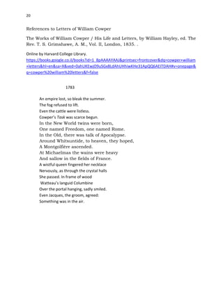 20
References to Letters of William Cowper
The Works of William Cowper / His Life and Letters, by William Hayley, ed. The
Rev. T. S. Grimshawe, A. M., Vol. II, London, 1835. .
Online by Harvard College Library.
https://books.google.co.il/books?id=1_8pAAAAYAAJ&printsec=frontcover&dq=cowper+william
+letters&hl=en&sa=X&ved=0ahUKEwjO9uSGx8LdAhUHhiwKHe31ApQQ6AEITDAH#v=onepage&
q=cowper%20william%20letters&f=false
1783
An empire lost, so bleak the summer.
The fog refused to lift.
Even the cattle were listless.
Cowper’s Task was scarce begun.
In the New World twins were born,
One named Freedom, one named Rome.
In the Old, there was talk of Apocalypse.
Around Whitsuntide, to heaven, they hoped,
A Montgolfière ascended.
At Michaelmas the wains were heavy
And sallow in the fields of France.
A wistful queen fingered her necklace
Nervously, as through the crystal halls
She passed. In frame of wood
Watteau’s languid Columbine
Over the portal hanging, sadly smiled.
Even Jacques, the groom, agreed:
Something was in the air.
 