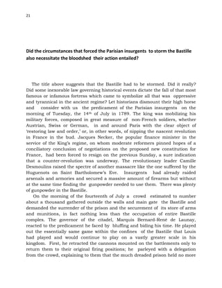 21
Did the circumstances that forced the Parisian insurgents to storm the Bastille
also necessitate the bloodshed their action entailed?
The title above suggests that the Bastille had to be stormed. Did it really?
Did some inexorable law governing historical events dictate the fall of that most
famous or infamous fortress which came to symbolize all that was oppressive
and tyrannical in the ancient regime? Let historians dismount their high horse
and consider with us the predicament of the Parisian insurgents on the
morning of Tuesday, the 14th of July in 1789. The king was mobilizing his
military forces, composed in great measure of non-French soldiers, whether
Austrian, Swiss or German, in and around Paris with the clear object of
‘restoring law and order,’ or, in other words, of nipping the nascent revolution
in France in the bud. Jacques Necker, the popular finance minister in the
service of the King’s regime, on whom moderate reformers pinned hopes of a
conciliatory conclusion of negotiations on the proposed new constitution for
France, had been forced to resign on the previous Sunday, a sure indication
that a counter-revolution was underway. The revolutionary leader Camille
Desmoulins raised the spectre of another massacre like the one suffered by the
Huguenots on Saint Bartholomew’s Eve. Insurgents had already raided
arsenals and armories and secured a massive amount of firearms but without
at the same time finding the gunpowder needed to use them. There was plenty
of gunpowder in the Bastille.
On the morning of the fourteenth of July a crowd estimated to number
about a thousand gathered outside the walls and main gate the Bastille and
demanded the surrender of the prison and the securement of its store of arms
and munitions, in fact nothing less than the occupation of entire Bastille
complex. The governor of the citadel, Marquis Bernard-René de Launay,
reacted to the predicament he faced by bluffing and biding his time. He played
out the essentially same game within the confines of the Bastille that Louis
had played and would continue to play on a vastly greater scale in his
kingdom. First, he retracted the cannons mounted on the battlements only to
return them to their original firing positions; he parleyed with a delegation
from the crowd, explaining to them that the much dreaded prison held no more
 