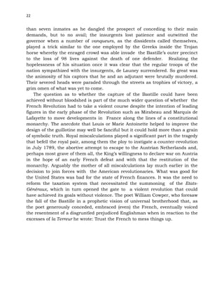 22
than seven inmates as he dangled the prospect of conceding to their main
demands, but to no avail; the insurgents lost patience and outwitted the
governor when a number of vanqueurs, as the dissidents called themselves,
played a trick similar to the one employed by the Greeks inside the Trojan
horse whereby the enraged crowd was able invade the Bastille’s outer precinct
to the loss of 98 lives against the death of one defender. Realizing the
hopelessness of his situation once it was clear that the regular troops of the
nation sympathized with the insurgents, de Launey surrendered. So great was
the animosity of his captors that he and an adjutant were brutally murdered.
Their severed heads were paraded through the streets as trophies of victory, a
grim omen of what was yet to come.
The question as to whether the capture of the Bastille could have been
achieved without bloodshed is part of the much wider question of whether the
French Revolution had to take a violent course despite the intention of leading
figures in the early phase of the Revolution such as Mirabeau and Marquis de
Lafayette to move developments in France along the lines of a constitutional
monarchy. The anecdote that Louis or Marie Antoinette helped to improve the
design of the guillotine may well be fanciful but it could hold more than a grain
of symbolic truth. Royal miscalculations played a significant part in the tragedy
that befell the royal pair, among them the ploy to instigate a counter-revolution
in July 1789, the abortive attempt to escape to the Austrian Netherlands and,
perhaps most grave of them all, the King’s willingness to declare war on Austria
in the hope of an early French defeat and with that the restitution of the
monarchy. Arguably the mother of all miscalculations lay much earlier in the
decision to join forces with the American revolutionaries. What was good for
the United States was bad for the state of French finances. It was the need to
reform the taxation system that necessitated the summoning of the Etats-
Généraux, which in turn opened the gate to a violent revolution that could
have achieved its goals without violence. The poet William Cowper, who foresaw
the fall of the Bastille in a prophetic vision of universal brotherhood that, as
the poet generously conceded, embraced (even) the French, eventually voiced
the resentment of a disgruntled prejudiced Englishman when in reaction to the
excesses of la Terreur he wrote: Trust the French to mess things up.
 
