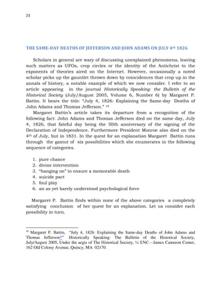 23
THE SAME-DAY DEATHS OF JEFFERSON AND JOHN ADAMS ON JULY 4th 1826
Scholars in general are wary of discussing unexplained phenomena, leaving
such matters as UFOs, crop circles or the identity of the Antichrist to the
exponents of theories aired on the Internet. However, occasionally a noted
scholar picks up the gauntlet thrown down by coincidences that crop up in the
annals of history, a notable example of which we now consider. I refer to an
article appearing in the journal Historically Speaking: the Bulletin of the
Historical Society (July/August 2005, Volume 6, Number 6) by Margaret P.
Battin. It bears the title: “July 4, 1826: Explaining the Same-day Deaths of
John Adams and Thomas Jefferson.” 10
Margaret Battin’s article takes its departure from a recognition of the
following fact: John Adams and Thomas Jefferson died on the same day, July
4, 1826, that fateful day being the 50th anniversary of the signing of the
Declaration of Independence. Furthermore President Monroe also died on the
4th of July, but in 1831. In the quest for an explanation Margaret Battin runs
through the gamut of six possibilities which she enumerates in the following
sequence of categories.
1. pure chance
2. divine intervention
3. “hanging on” to ensure a memorable death
4. suicide pact
5. foul play
6. an as yet barely understood psychological force
Margaret P. Battin finds within none of the above categories a completely
satisfying conclusion of her quest for an explanation. Let us consider each
possibility in turn.
10
Margaret P. Battin, “July 4, 1826: Explaining the Same-day Deaths of John Adams and
Thomas Jefferson*” Historically Speaking: The Bulletin of the Historical Society,
July/August 2005, Under the aegis of The Historical Society, ℅ ENC—James Cameron Center,
162 Old Colony Avenue, Quincy, MA 02170.
 