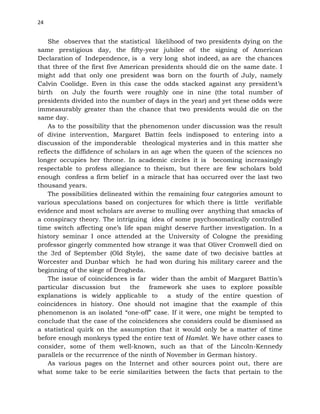 24
She observes that the statistical likelihood of two presidents dying on the
same prestigious day, the fifty-year jubilee of the signing of American
Declaration of Independence, is a very long shot indeed, as are the chances
that three of the first five American presidents should die on the same date. I
might add that only one president was born on the fourth of July, namely
Calvin Coolidge. Even in this case the odds stacked against any president’s
birth on July the fourth were roughly one in nine (the total number of
presidents divided into the number of days in the year) and yet these odds were
immeasurably greater than the chance that two presidents would die on the
same day.
As to the possibility that the phenomenon under discussion was the result
of divine intervention, Margaret Battin feels indisposed to entering into a
discussion of the imponderable theological mysteries and in this matter she
reflects the diffidence of scholars in an age when the queen of the sciences no
longer occupies her throne. In academic circles it is becoming increasingly
respectable to profess allegiance to theism, but there are few scholars bold
enough confess a firm belief in a miracle that has occurred over the last two
thousand years.
The possibilities delineated within the remaining four categories amount to
various speculations based on conjectures for which there is little verifiable
evidence and most scholars are averse to mulling over anything that smacks of
a conspiracy theory. The intriguing idea of some psychosomatically controlled
time switch affecting one’s life span might deserve further investigation. In a
history seminar I once attended at the University of Cologne the presiding
professor gingerly commented how strange it was that Oliver Cromwell died on
the 3rd of September (Old Style), the same date of two decisive battles at
Worcester and Dunbar which he had won during his military career and the
beginning of the siege of Drogheda.
The issue of coincidences is far wider than the ambit of Margaret Battin’s
particular discussion but the framework she uses to explore possible
explanations is widely applicable to a study of the entire question of
coincidences in history. One should not imagine that the example of this
phenomenon is an isolated “one-off” case. If it were, one might be tempted to
conclude that the case of the coincidences she considers could be dismissed as
a statistical quirk on the assumption that it would only be a matter of time
before enough monkeys typed the entire text of Hamlet. We have other cases to
consider, some of them well-known, such as that of the Lincoln-Kennedy
parallels or the recurrence of the ninth of November in German history.
As various pages on the Internet and other sources point out, there are
what some take to be eerie similarities between the facts that pertain to the
 