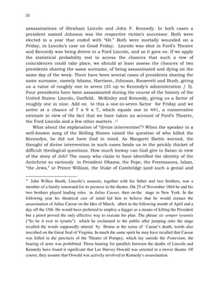 25
assassinations of Abraham Lincoln and John F. Kennedy. In both cases a
president named Johnson was the respective victim’s successor. Both were
elected in a year that ended with “60.” Both were mortally wounded on a
Friday, in Lincoln’s case on Good Friday. Lincoln was shot in Ford’s Theatre
and Kennedy was being driven in a Ford Lincoln, and so it goes on. If we apply
the statistical probability test to access the chances that such a row of
coincidences could take place, we should at least assess the chances of two
presidents sharing the same surname, of being assassinated and dying on the
same day of the week. There have been several cases of presidents sharing the
same surname, namely Adams, Harrison, Johnson, Roosevelt and Bush, giving
us a value of roughly one in seven (35 up to Kennedy’s administration / 5).
Four presidents have been assassinated during the course of the history of the
United States: Lincoln, Garfield, McKinley and Kennedy, giving us a factor of
roughly one in nine. Add on to this a one-in-seven factor for Friday and we
arrive at a chance of 7 x 9 x 7, which equals one in 441, a conservative
estimate in view of the fact that we have taken no account of Ford’s Theatre,
the Ford Lincoln and a few other matters .11
What about the explanation of “divine intervention”? When the speaker in a
well-known song of the Rolling Stones raised the question of who killed the
Kennedys, he did not have God in mind. As Margaret Battin warned, the
thought of divine intervention in such cases lands us in the prickly thicket of
difficult theological questions. How much leeway can God give to Satan in view
of the story of Job? The many who claim to have identified the identity of the
Antichrist so variously in President Obama, the Pope, the Freemasons, Islam,
“the Jews,” or Prince William, the Duke of Cambridge (and such a genial and
11
John Wilkes Booth, Lincoln’s assassin, together with his father and two brothers, was a
member of a family renowned for its prowess in the theatre. On 25 of November 1864 he and his
two brothers played leading roles in Julius Caesar, then on the stage in New York. In the
following year his theatrical cast of mind led him to believe that he would reenact the
assassination of Julius Caesar on the Ides of March, albeit in the following month of April and a
day off the 15th. He would have preferred to employ a dagger as a means of killing the President
but a pistol proved the only effective way to execute his plan. The phrase sic semper tyrannis
(“So be it ever to tyrants”) which he exclaimed to the public after jumping onto the stage
recalled the words supposedly uttered by Brutus at the scene of Caesar’s death, words also
inscribed on the Great Seal of Virginia. In much the same spirit he may have recalled that Caesar
was killed in the precincts of the Theatre of Pompey, which lay outside the Pomerium, the
bearing of arms was prohibited. Those hunting for parallels between the deaths of Lincoln and
Kennedy have found it significant that Lee Harvey Oswald was arrested in a movie theatre. Of
course, they assume that Oswald was actively involved in Kennedy's assassination.
 