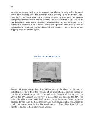 26
amiable gentleman too) seem to suggest that Satan virtually rules the roost
down here, allowing God the honorary role of clearing up at the End of Days.
And then what about more down-to-earth, rational explanations? The various
conspiracy theories which revolve around the assassination of JFK do not to
my knowledge incorporate Lincoln’s assassination. To do so would be to
construe a monstrous cult whose operations spanned centuries, a cult in
possession of immense powers of control and insight; in other words we are
slipping back to the devil again.
AUGUST’S STING IN THE TAIL
August 31 poses something of an oddity among the dates of the annual
calendar. It departs from the rhythm of an alternation of months ending on
the 31st with months that end on the 30th or, in the case of February, on the
28th or the 29th. August follows July, a month that also ends on the 31st. The
reason for this anomaly goes back to the rule of Augustus Caesar. As great
prestige derived from the honour of having a month named after one, Augustus
could not countenance having his month contain fewer days than July, the
month so named in honour of Julius Caesar.
 