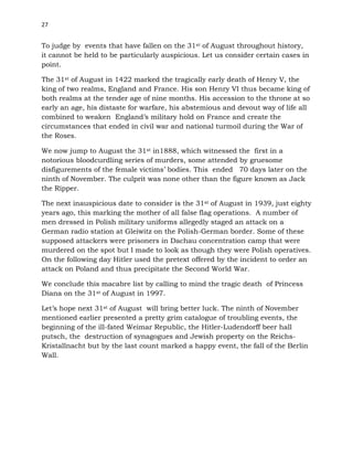 27
To judge by events that have fallen on the 31st of August throughout history,
it cannot be held to be particularly auspicious. Let us consider certain cases in
point.
The 31st of August in 1422 marked the tragically early death of Henry V, the
king of two realms, England and France. His son Henry VI thus became king of
both realms at the tender age of nine months. His accession to the throne at so
early an age, his distaste for warfare, his abstemious and devout way of life all
combined to weaken England’s military hold on France and create the
circumstances that ended in civil war and national turmoil during the War of
the Roses.
We now jump to August the 31st in1888, which witnessed the first in a
notorious bloodcurdling series of murders, some attended by gruesome
disfigurements of the female victims’ bodies. This ended 70 days later on the
ninth of November. The culprit was none other than the figure known as Jack
the Ripper.
The next inauspicious date to consider is the 31st of August in 1939, just eighty
years ago, this marking the mother of all false flag operations. A number of
men dressed in Polish military uniforms allegedly staged an attack on a
German radio station at Gleiwitz on the Polish-German border. Some of these
supposed attackers were prisoners in Dachau concentration camp that were
murdered on the spot but l made to look as though they were Polish operatives.
On the following day Hitler used the pretext offered by the incident to order an
attack on Poland and thus precipitate the Second World War.
We conclude this macabre list by calling to mind the tragic death of Princess
Diana on the 31st of August in 1997.
Let’s hope next 31st of August will bring better luck. The ninth of November
mentioned earlier presented a pretty grim catalogue of troubling events, the
beginning of the ill-fated Weimar Republic, the Hitler-Ludendorff beer hall
putsch, the destruction of synagogues and Jewish property on the Reichs-
Kristallnacht but by the last count marked a happy event, the fall of the Berlin
Wall.
 