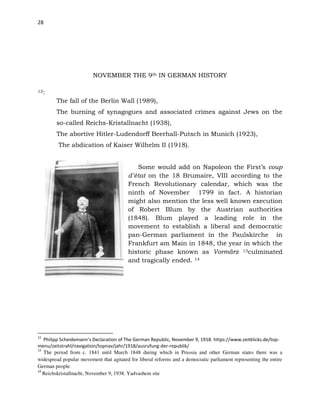 28
NOVEMBER THE 9th IN GERMAN HISTORY
12:
The fall of the Berlin Wall (1989),
The burning of synagogues and associated crimes against Jews on the
so-called Reichs-Kristallnacht (1938),
The abortive Hitler-Ludendorff Beerhall-Putsch in Munich (1923),
The abdication of Kaiser Wilhelm II (1918).
Some would add on Napoleon the First’s coup
d’état on the 18 Brumaire, VIII according to the
French Revolutionary calendar, which was the
ninth of November 1799 in fact. A historian
might also mention the less well known execution
of Robert Blum by the Austrian authorities
(1848). Blum played a leading role in the
movement to establish a liberal and democratic
pan-German parliament in the Paulskirche in
Frankfurt am Main in 1848, the year in which the
historic phase known as Vormärz 13culminated
and tragically ended. 14
12
Philipp Scheidemann’s Declaration of The German Republic, November 9, 1918. https://www.zeitklicks.de/top-
menu/zeitstrahl/navigation/topnav/jahr/1918/ausrufung-der-republik/
13
The period from c. 1841 until March 1848 during which in Prussia and other German states there was a
widespread popular movement that agitated for liberal reforms and a democratic parliament representing the entire
German people.
14
Reichskristallnacht, November 9, 1938. Yadvashem site
 