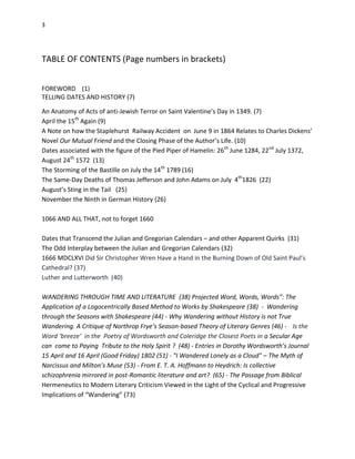 3
TABLE OF CONTENTS (Page numbers in brackets)
FOREWORD (1)
TELLING DATES AND HISTORY (7)
An Anatomy of Acts of anti-Jewish Terror on Saint Valentine’s Day in 1349. (7)
April the 15th
Again (9)
A Note on how the Staplehurst Railway Accident on June 9 in 1864 Relates to Charles Dickens’
Novel Our Mutual Friend and the Closing Phase of the Author’s Life. (10)
Dates associated with the figure of the Pied Piper of Hamelin: 26th
June 1284, 22nd
July 1372,
August 24th
1572 (13)
The Storming of the Bastille on July the 14th
1789 (16)
The Same-Day Deaths of Thomas Jefferson and John Adams on July 4th
1826 (22)
August’s Sting in the Tail (25)
November the Ninth in German History (26)
1066 AND ALL THAT, not to forget 1660
Dates that Transcend the Julian and Gregorian Calendars – and other Apparent Quirks (31)
The Odd Interplay between the Julian and Gregorian Calendars (32)
1666 MDCLXVI Did Sir Christopher Wren Have a Hand in the Burning Down of Old Saint Paul’s
Cathedral? (37)
Luther and Lutterworth (40)
WANDERING THROUGH TIME AND LITERATURE (38) Projected Word, Words, Words”: The
Application of a Logocentrically Based Method to Works by Shakespeare (38) - Wandering
through the Seasons with Shakespeare (44) - Why Wandering without History is not True
Wandering. A Critique of Northrop Frye’s Season-based Theory of Literary Genres (46) - Is the
Word ‘breeze’ in the Poetry of Wordsworth and Coleridge the Closest Poets in a Secular Age
can come to Paying Tribute to the Holy Spirit ? (48) - Entries in Dorothy Wordsworth’s Journal
15 April and 16 April (Good Friday) 1802 (51) - "I Wandered Lonely as a Cloud" – The Myth of
Narcissus and Milton’s Muse (53) - From E. T. A. Hoffmann to Heydrich: Is collective
schizophrenia mirrored in post-Romantic literature and art? (65) - The Passage from Biblical
Hermeneutics to Modern Literary Criticism Viewed in the Light of the Cyclical and Progressive
Implications of “Wandering” (73)
 