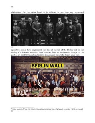30
abdication. On the other hand it is difficult to see how any presumed
15
operatives could have engineered the date of the fall of the Berlin wall as the
timing of this event seems to have resulted from an unforeseen bungle on the
part of an East German functionary. Conspiracy theorists, here’s your cue.
15
Hiltler-Ludendorff ‘Beer Hall Putsch’: https://thewire.in/history/beer-hall-putsch-november-9-1923-germanys-9-
11
 