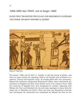 31
1066 AND ALL THAT, not to forget 1660
DATES THAT TRANSCEND THE JULIAN AND GREGORIAN CALENDARS
AND OTHER APPARENT HISTORICAL QUIRKS
Bayeux Tapestry:
The phrase “1066 and all that” is familiar to old and young in Britain, and
there are good reasons for regarding 1066 as the founder year of Britain as a
political, cultural and linguistic entity. As though gifted with vatic prescience,
Edward the Confessor inaugurated Westminster Abbey, where thenceforth the
monarchs of England and later Great Britain were to be crowned. From 1066
the monarchs of England have been designated by number, beginning with
William the First until Elizabeth the Second today (apologies to those Scots for
whom she is “Elizabeth the First”). There has been one Republican interlude
that interrupted the monarchal line established by William the First (or the
 