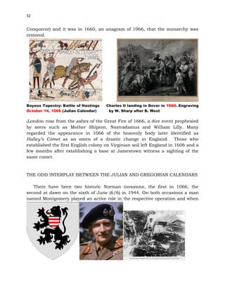 32
Conqueror) and it was in 1660, an anagram of 1066, that the monarchy was
restored.
.
Bayeux Tapestry: Battle of Hastings Charles II landing in Dover in 1660. Engraving
October 14, 1066 (Julian Calendar) by W. Sharp after B. West
.London rose from the ashes of the Great Fire of 1666, a dire event prophesied
by seers such as Mother Shipton, Nostradamus and William Lilly. Many
regarded the appearance in 1066 of the heavenly body later identified as
Halley’s Comet as an omen of a drastic change in England. Those who
established the first English colony on Virginian soil left England in 1606 and a
few months after establishing a base at Jamestown witness a sighting of the
same comet.
THE ODD INTERPLAY BETWEEN THE JULIAN AND GREGORIAN CALENDARS
There have been two historic Norman invasions, the first in 1066, the
second at dawn on the sixth of June (6/6) in 1944. On both occasions a man
named Montgomery played an active role in the respective operation and when
 