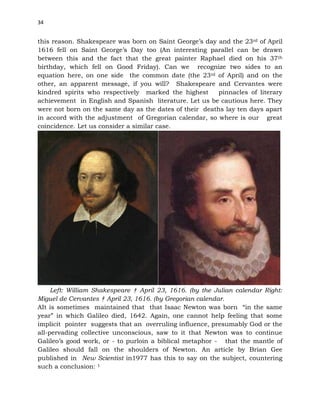 34
this reason. Shakespeare was born on Saint George’s day and the 23rd of April
1616 fell on Saint George’s Day too (An interesting parallel can be drawn
between this and the fact that the great painter Raphael died on his 37th
birthday, which fell on Good Friday). Can we recognize two sides to an
equation here, on one side the common date (the 23rd of April) and on the
other, an apparent message, if you will? Shakespeare and Cervantes were
kindred spirits who respectively marked the highest pinnacles of literary
achievement in English and Spanish literature. Let us be cautious here. They
were not born on the same day as the dates of their deaths lay ten days apart
in accord with the adjustment of Gregorian calendar, so where is our great
coincidence. Let us consider a similar case.
Left: William Shakespeare † April 23, 1616. (by the Julian calendar Right:
Miguel de Cervantes † April 23, 1616. (by Gregorian calendar.
AIt is sometimes maintained that that Isaac Newton was born “in the same
year” in which Galileo died, 1642. Again, one cannot help feeling that some
implicit pointer suggests that an overruling influence, presumably God or the
all-pervading collective unconscious, saw to it that Newton was to continue
Galileo’s good work, or - to purloin a biblical metaphor - that the mantle of
Galileo should fall on the shoulders of Newton. An article by Brian Gee
published in New Scientist in1977 has this to say on the subject, countering
such a conclusion: 1
 