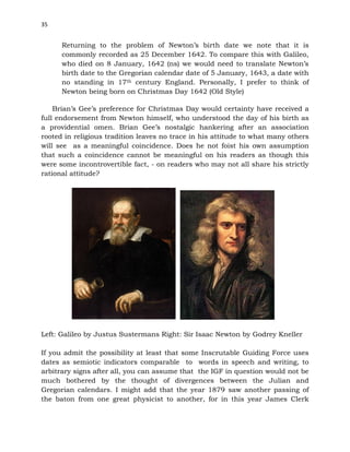 35
Returning to the problem of Newton’s birth date we note that it is
commonly recorded as 25 December 1642. To compare this with Galileo,
who died on 8 January, 1642 (ns) we would need to translate Newton’s
birth date to the Gregorian calendar date of 5 January, 1643, a date with
no standing in 17th century England. Personally, I prefer to think of
Newton being born on Christmas Day 1642 (Old Style)
Brian’s Gee’s preference for Christmas Day would certainty have received a
full endorsement from Newton himself, who understood the day of his birth as
a providential omen. Brian Gee’s nostalgic hankering after an association
rooted in religious tradition leaves no trace in his attitude to what many others
will see as a meaningful coincidence. Does he not foist his own assumption
that such a coincidence cannot be meaningful on his readers as though this
were some incontrovertible fact, - on readers who may not all share his strictly
rational attitude?
Left: Galileo by Justus Sustermans Right: Sir Isaac Newton by Godrey Kneller
If you admit the possibility at least that some Inscrutable Guiding Force uses
dates as semiotic indicators comparable to words in speech and writing, to
arbitrary signs after all, you can assume that the IGF in question would not be
much bothered by the thought of divergences between the Julian and
Gregorian calendars. I might add that the year 1879 saw another passing of
the baton from one great physicist to another, for in this year James Clerk
 