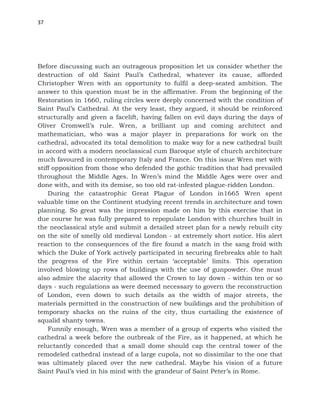 37
Before discussing such an outrageous proposition let us consider whether the
destruction of old Saint Paul’s Cathedral, whatever its cause, afforded
Christopher Wren with an opportunity to fulfil a deep-seated ambition. The
answer to this question must be in the affirmative. From the beginning of the
Restoration in 1660, ruling circles were deeply concerned with the condition of
Saint Paul’s Cathedral. At the very least, they argued, it should be reinforced
structurally and given a facelift, having fallen on evil days during the days of
Oliver Cromwell’s rule. Wren, a brilliant up and coming architect and
mathematician, who was a major player in preparations for work on the
cathedral, advocated its total demolition to make way for a new cathedral built
in accord with a modern neoclassical cum Baroque style of church architecture
much favoured in contemporary Italy and France. On this issue Wren met with
stiff opposition from those who defended the gothic tradition that had prevailed
throughout the Middle Ages. In Wren’s mind the Middle Ages were over and
done with, and with its demise, so too old rat-infested plague-ridden London.
During the catastrophic Great Plague of London in1665 Wren spent
valuable time on the Continent studying recent trends in architecture and town
planning. So great was the impression made on him by this exercise that in
due course he was fully prepared to repopulate London with churches built in
the neoclassical style and submit a detailed street plan for a newly rebuilt city
on the site of smelly old medieval London - at extremely short notice. His alert
reaction to the consequences of the fire found a match in the sang froid with
which the Duke of York actively participated in securing firebreaks able to halt
the progress of the Fire within certain ‘acceptable’ limits. This operation
involved blowing up rows of buildings with the use of gunpowder. One must
also admire the alacrity that allowed the Crown to lay down - within ten or so
days - such regulations as were deemed necessary to govern the reconstruction
of London, even down to such details as the width of major streets, the
materials permitted in the construction of new buildings and the prohibition of
temporary shacks on the ruins of the city, thus curtailing the existence of
squalid shanty towns.
Funnily enough, Wren was a member of a group of experts who visited the
cathedral a week before the outbreak of the Fire, as it happened, at which he
reluctantly conceded that a small dome should cap the central tower of the
remodeled cathedral instead of a large cupola, not so dissimilar to the one that
was ultimately placed over the new cathedral. Maybe his vision of a future
Saint Paul’s vied in his mind with the grandeur of Saint Peter’s in Rome.
 