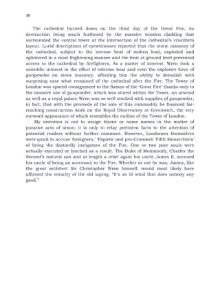 38
The cathedral burned down on the third day of the Great Fire, its
destruction being much furthered by the massive wooden cladding that
surrounded the central tower at the intersection of the cathedral’s cruciform
layout. Lurid descriptions of eyewitnesses reported that the stone masonry of
the cathedral, subject to the intense heat of molten lead, exploded and
splintered in a most frightening manner and the heat at ground level prevented
access to the cathedral by firefighters. As a matter of interest. Wren took a
scientific interest in the effect of extreme heat and even the explosive force of
gunpowder on stone masonry, affording him the ability to demolish with
surprising ease what remained of the cathedral after the Fire. The Tower of
London was spared consignment to the flames of the ‘Great Fire’ thanks only to
the massive use of gunpowder, which was stored within the Tower, an arsenal
as well as a royal palace Wren was so well stocked with supplies of gunpowder,
in fact, that with the proceeds of the sale of this commodity he financed far-
reaching construction work on the Royal Observatory at Greenwich, the very
outward appearance of which resembles the outline of the Tower of London.
My intention is not to assign blame or name names in the matter of
putative acts of arson; it is only to relay pertinent facts to the attention of
potential readers without further comment. However, Londoners themselves
were quick to accuse ‘foreigners,’ ‘Papists’ and pro-Cromwell ‘Fifth Monarchists’
of being the dastardly instigators of the Fire. One or two poor souls were
actually executed or lynched as a result. The Duke of Monmouth, Charles the
Second’s natural son and at length a rebel again his uncle James II, accused
his uncle of being an accessory to the Fire. Whether or not he was, James, like
the great architect Sir Christopher Wren himself, would most likely have
affirmed the voracity of the old saying. “It’s an ill wind that does nobody any
good.”
 