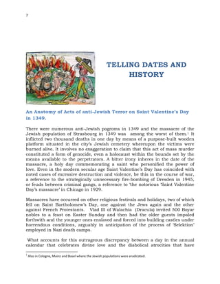 7
TELLING DATES AND
HISTORY
An Anatomy of Acts of anti-Jewish Terror on Saint Valentine’s Day
in 1349.
There were numerous anti-Jewish pogroms in 1349 and the massacre of the
Jewish population of Strasbourg in 1349 was among the worst of them.1 It
inflicted two thousand deaths in one day by means of a purpose-built wooden
platform situated in the city’s Jewish cemetery whereupon the victims were
burned alive. It involves no exaggeration to claim that this act of mass murder
constituted a form of genocide, even a holocaust within the bounds set by the
means available to the perpetrators. A bitter irony inheres in the date of the
massacre, a holy day commemorating a saint who personified the power of
love. Even in the modern secular age Saint Valentine’s Day has coincided with
noted cases of excessive destruction and violence, be this in the course of war,
a reference to the strategically unnecessary fire-bombing of Dresden in 1945,
or feuds between criminal gangs, a reference to ‘the notorious ‘Saint Valentine
Day’s massacre’ in Chicago in 1929.
Massacres have occurred on other religious festivals and holidays, two of which
fell on Saint Bartholomew’s Day, one against the Jews again and the other
against French Protestants. Vlad III of Walachia (Dracula) invited 500 Boyar
nobles to a feast on Easter Sunday and then had the older guests impaled
forthwith and the younger ones enslaved and forced into building castles under
horrendous conditions, arguably in anticipation of the process of ‘Selektion’
employed in Nazi death camps.
What accounts for this outrageous discrepancy between a day in the annual
calendar that celebrates divine love and the diabolical atrocities that have
1
Also in Cologne, Mainz and Basel where the Jewish populations were eradicated.
 