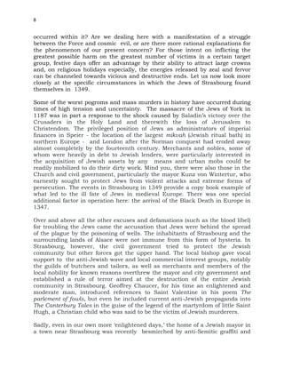 8
occurred within it? Are we dealing here with a manifestation of a struggle
between the Force and cosmic evil, or are there more rational explanations for
the phenomenon of our present concern? For those intent on inflicting the
greatest possible harm on the greatest number of victims in a certain target
group, festive days offer an advantage by their ability to attract large crowns
and, on religious holidays especially, the energies released by zeal and fervor
can be channeled towards vicious and destructive ends. Let us now look more
closely at the specific circumstances in which the Jews of Strasbourg found
themselves in 1349.
Some of the worst pogroms and mass murders in history have occurred during
times of high tension and uncertainty. The massacre of the Jews of York in
1187 was in part a response to the shock caused by Saladin’s victory over the
Crusaders in the Holy Land and therewith the loss of Jerusalem to
Christendom. The privileged position of Jews as administrators of imperial
finances in Speier - the location of the largest mikvah (Jewish ritual bath) in
northern Europe - and London after the Norman conquest had eroded away
almost completely by the fourteenth century. Merchants and nobles, some of
whom were heavily in debt to Jewish lenders, were particularly interested in
the acquisition of Jewish assets by any means and urban mobs could be
readily mobilized to do their dirty work. Mind you, there were also those in the
Church and civil government, particularly the mayor Kunz von Wintertur, who
earnestly sought to protect Jews from violent attacks and extreme forms of
persecution. The events in Strasbourg in 1349 provide a copy book example of
what led to the ill fate of Jews in medieval Europe. There was one special
additional factor in operation here: the arrival of the Black Death in Europe in
1347.
Over and above all the other excuses and defamations (such as the blood libel)
for troubling the Jews came the accusation that Jews were behind the spread
of the plague by the poisoning of wells. The inhabitants of Strasbourg and the
surrounding lands of Alsace were not immune from this form of hysteria. In
Strasbourg, however, the civil government tried to protect the Jewish
community but other forces got the upper hand. The local bishop gave vocal
support to the anti-Jewish wave and local commercial interest groups, notably
the guilds of butchers and tailors, as well as merchants and members of the
local nobility for known reasons overthrew the mayor and city government and
established a rule of terror aimed at the destruction of the entire Jewish
community in Strasbourg. Geoffrey Chaucer, for his time an enlightened and
moderate man, introduced references to Saint Valentine in his poem The
parlement of fowls, but even he included current anti-Jewish propaganda into
The Canterbury Tales in the guise of the legend of the martyrdom of little Saint
Hugh, a Christian child who was said to be the victim of Jewish murderers.
Sadly, even in our own more ‘enlightened days,’ the home of a Jewish mayor in
a town near Strasbourg was recently besmirched by anti-Semitic graffiti and
 