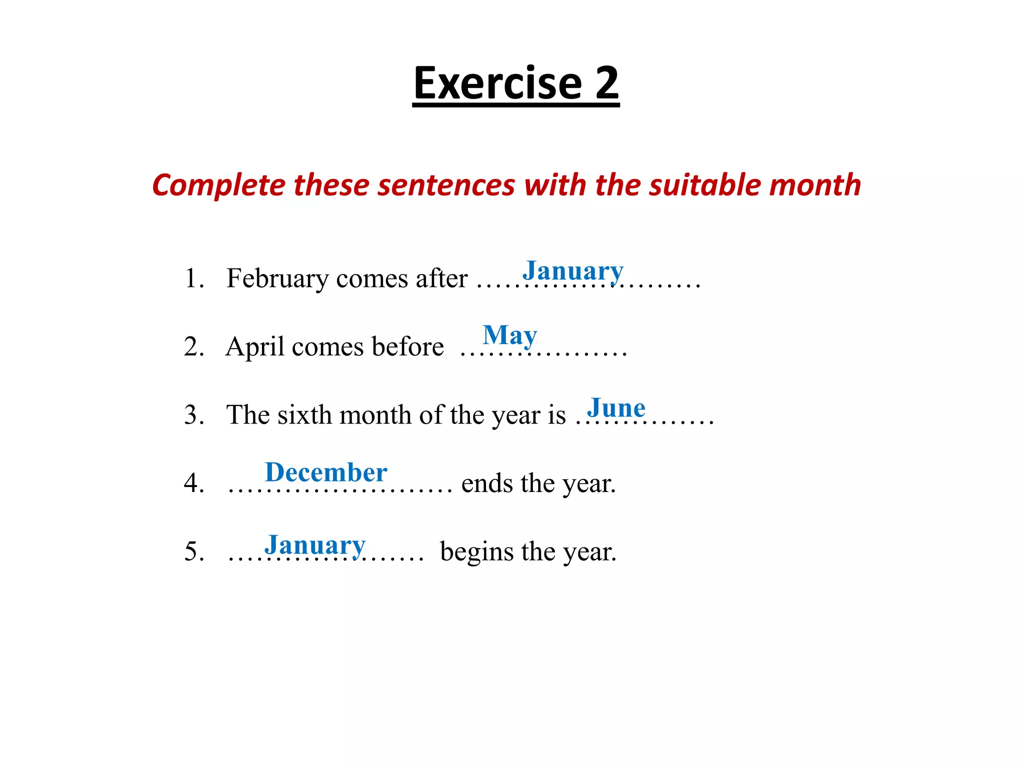 Exercise 2
Complete these sentences with the suitable month
January
1. February comes after ……………………
May
2. April comes before ………………
June
3. The sixth month of the year is ……………
December
4. …………………… ends the year.
January
5. ………………… begins the year.

 