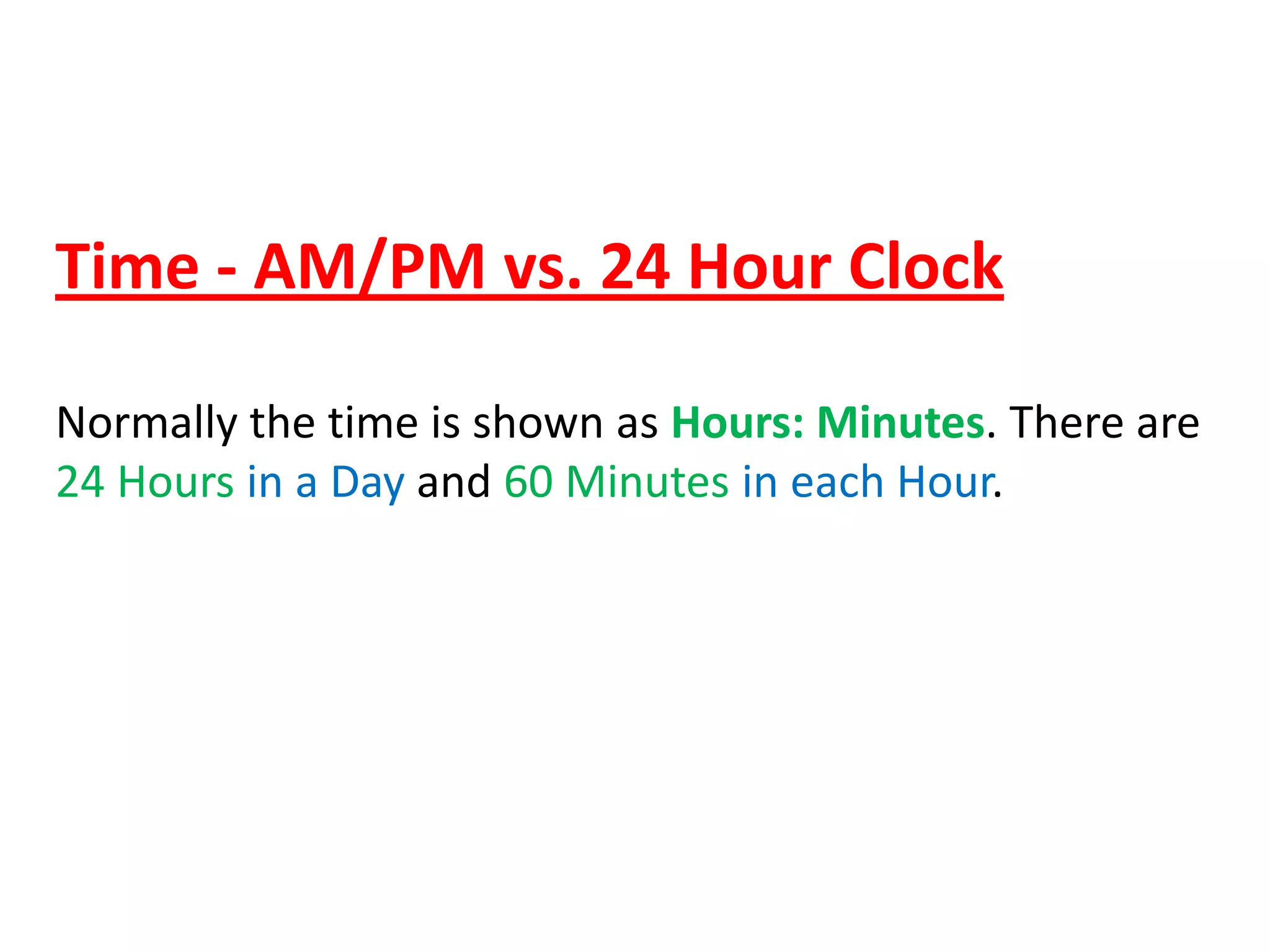 Time - AM/PM vs. 24 Hour Clock
Normally the time is shown as Hours: Minutes. There are
24 Hours in a Day and 60 Minutes in each Hour.

 