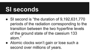 SI seconds
● SI second is “the duration of 9,192,631,770
periods of the radiation corresponding to the
transition between the two hyperfine levels
of the ground state of the caesium 133
atom.”
● Atomic clocks won’t gain or lose such a
second over millions of years.
 