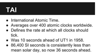 TAI
● International Atomic Time.
● Averages over 400 atomic clocks worldwide.
● Defines the rate at which all clocks should
tick.
● Was 10 seconds ahead of UT1 in 1958.
● 86,400 SI seconds is consistently less than
mean solar day, so now 36 seconds ahead.
 