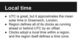 Local time
● UTC is great, but it approximates the mean
solar time in Greenwich, London.
● Region defines all of its clocks as running
ahead or behind UTC by an offset.
● Clocks adopt a local time within a region,
and the region itself defines a time zone.
 