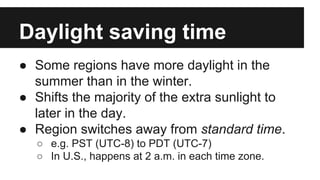 Daylight saving time
● Some regions have more daylight in the
summer than in the winter.
● Shifts the majority of the extra sunlight to
later in the day.
● Region switches away from standard time.
○ e.g. PST (UTC-8) to PDT (UTC-7)
○ In U.S., happens at 2 a.m. in each time zone.
 