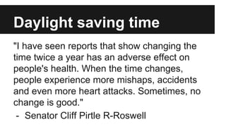 Daylight saving time
"I have seen reports that show changing the
time twice a year has an adverse effect on
people's health. When the time changes,
people experience more mishaps, accidents
and even more heart attacks. Sometimes, no
change is good."
- Senator Cliff Pirtle R-Roswell
 