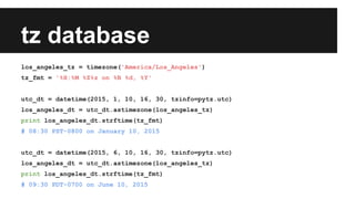tz database
los_angeles_tz = timezone('America/Los_Angeles')
tz_fmt = '%H:%M %Z%z on %B %d, %Y'
utc_dt = datetime(2015, 1, 10, 16, 30, tzinfo=pytz.utc)
los_angeles_dt = utc_dt.astimezone(los_angeles_tz)
print los_angeles_dt.strftime(tz_fmt)
# 08:30 PST-0800 on January 10, 2015
utc_dt = datetime(2015, 6, 10, 16, 30, tzinfo=pytz.utc)
los_angeles_dt = utc_dt.astimezone(los_angeles_tz)
print los_angeles_dt.strftime(tz_fmt)
# 09:30 PDT-0700 on June 10, 2015
 